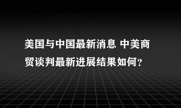 美国与中国最新消息 中美商贸谈判最新进展结果如何？