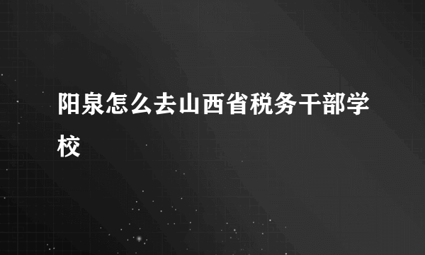 阳泉怎么去山西省税务干部学校