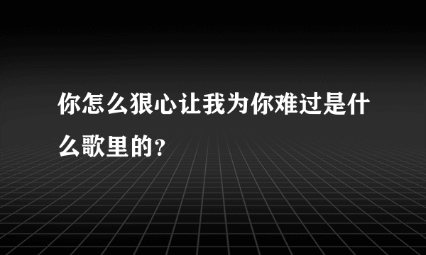 你怎么狠心让我为你难过是什么歌里的？