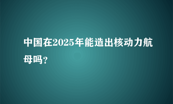 中国在2025年能造出核动力航母吗？