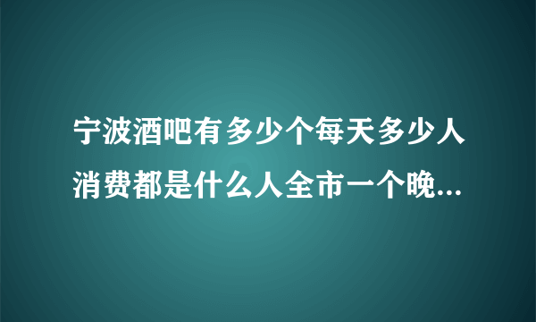 宁波酒吧有多少个每天多少人消费都是什么人全市一个晚上总的消费金额多少A8每天有多少人，最多时多少