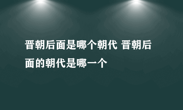 晋朝后面是哪个朝代 晋朝后面的朝代是哪一个