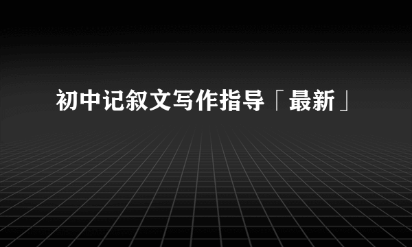 初中记叙文写作指导「最新」