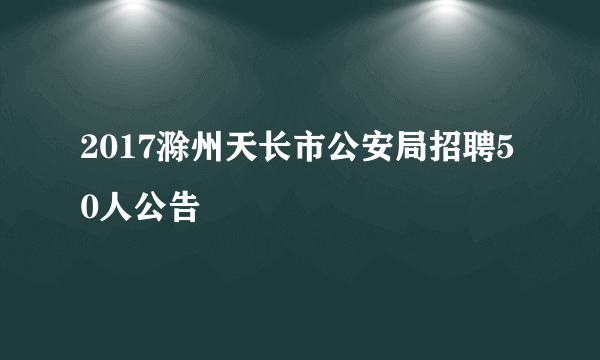 2017滁州天长市公安局招聘50人公告