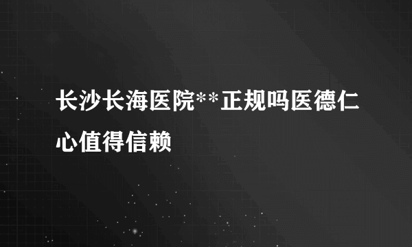 长沙长海医院**正规吗医德仁心值得信赖