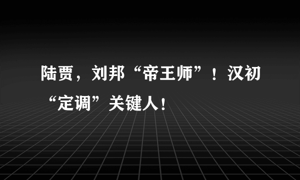 陆贾，刘邦“帝王师”！汉初“定调”关键人！