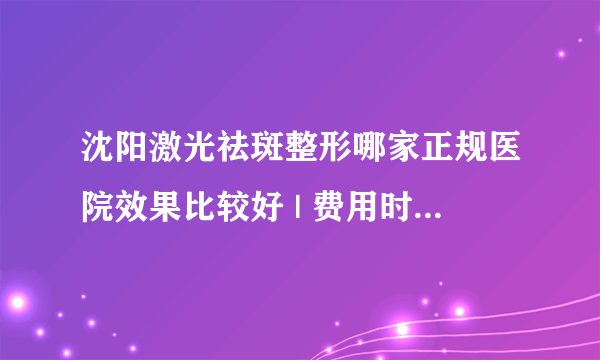 沈阳激光祛斑整形哪家正规医院效果比较好 | 费用时多少_祛斑较好的方法是用激光去斑吗？