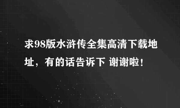 求98版水浒传全集高清下载地址，有的话告诉下 谢谢啦！