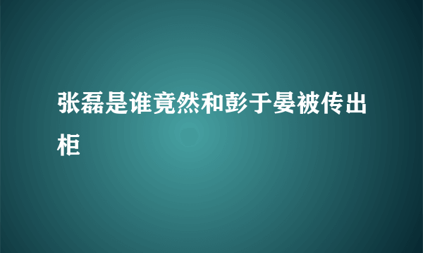 张磊是谁竟然和彭于晏被传出柜