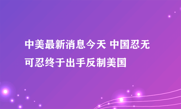 中美最新消息今天 中国忍无可忍终于出手反制美国