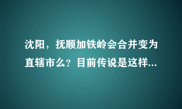 沈阳，抚顺加铁岭会合并变为直辖市么？目前传说是这样，求确切消息。