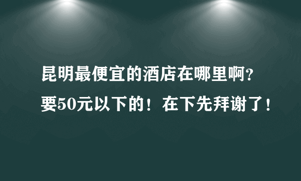 昆明最便宜的酒店在哪里啊？要50元以下的！在下先拜谢了！