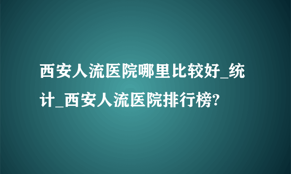 西安人流医院哪里比较好_统计_西安人流医院排行榜?