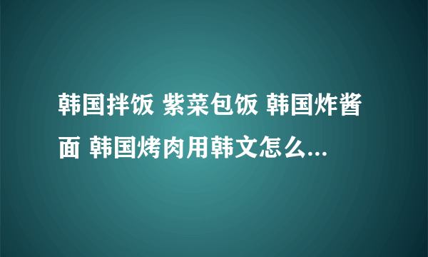 韩国拌饭 紫菜包饭 韩国炸酱面 韩国烤肉用韩文怎么读？是读哟