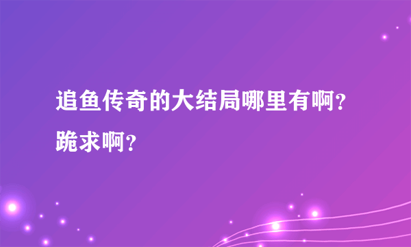 追鱼传奇的大结局哪里有啊？跪求啊？