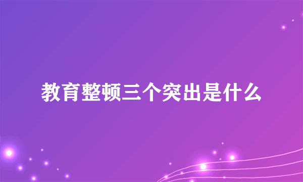 教育整顿三个突出是什么