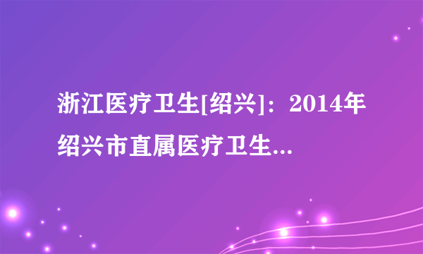 浙江医疗卫生[绍兴]：2014年绍兴市直属医疗卫生单位招聘127人公告(第二次)