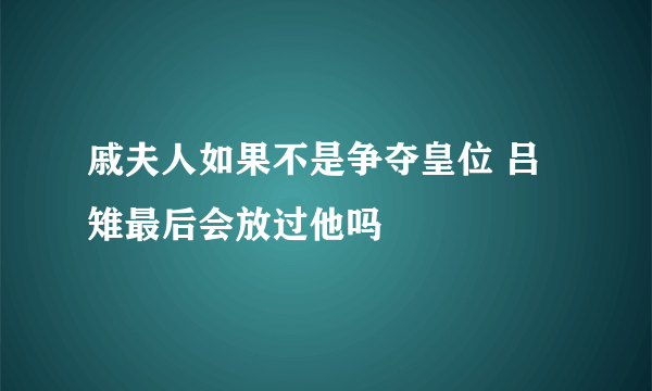 戚夫人如果不是争夺皇位 吕雉最后会放过他吗