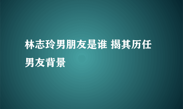 林志玲男朋友是谁 揭其历任男友背景