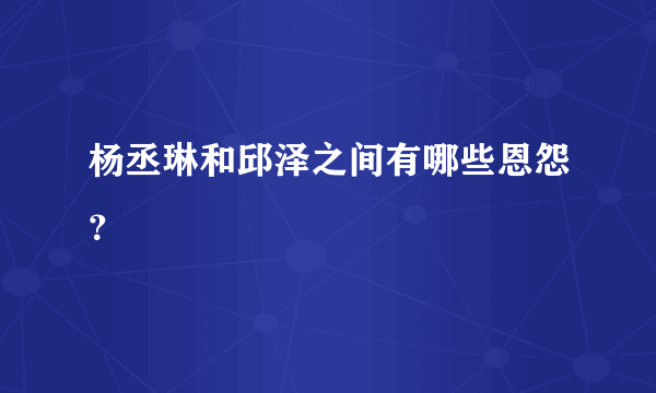 杨丞琳和邱泽之间有哪些恩怨？