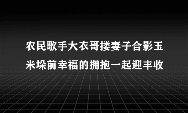 农民歌手大衣哥搂妻子合影玉米垛前幸福的拥抱一起迎丰收