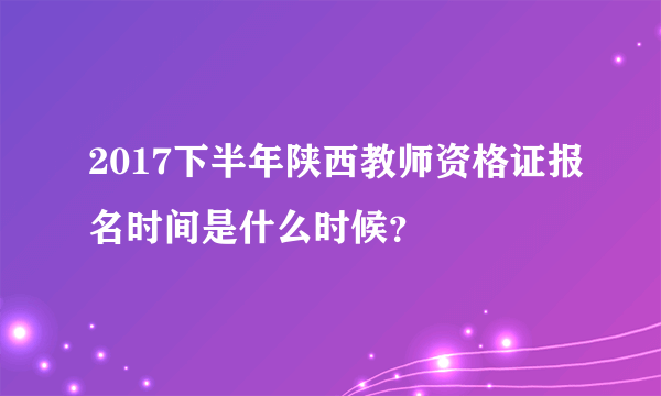 2017下半年陕西教师资格证报名时间是什么时候？