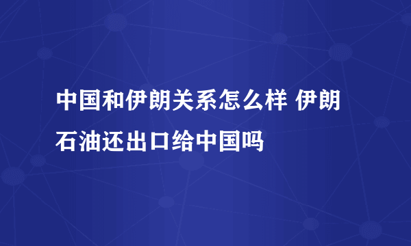 中国和伊朗关系怎么样 伊朗石油还出口给中国吗