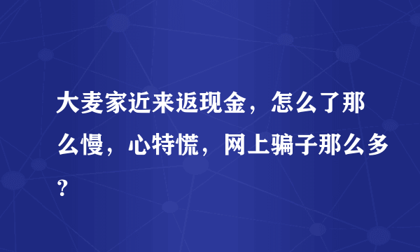 大麦家近来返现金，怎么了那么慢，心特慌，网上骗子那么多？