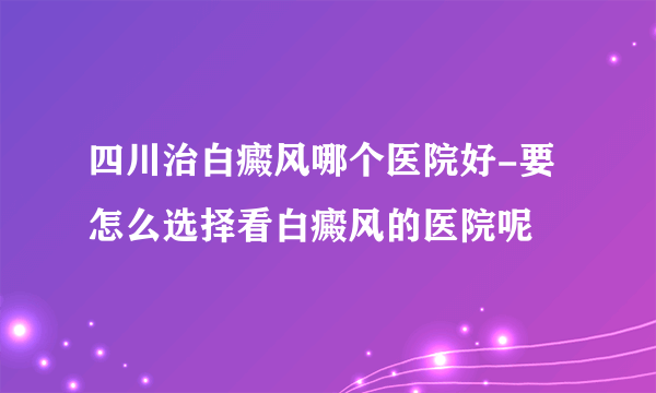 四川治白癜风哪个医院好-要怎么选择看白癜风的医院呢