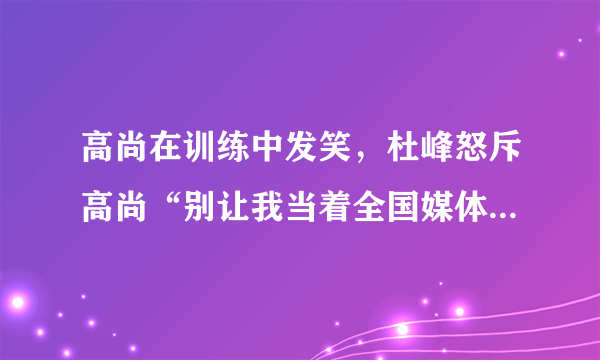 高尚在训练中发笑，杜峰怒斥高尚“别让我当着全国媒体的面把你赶出去”，你怎么看？