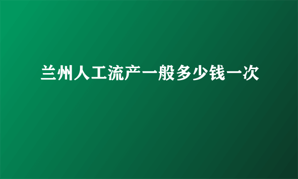 兰州人工流产一般多少钱一次