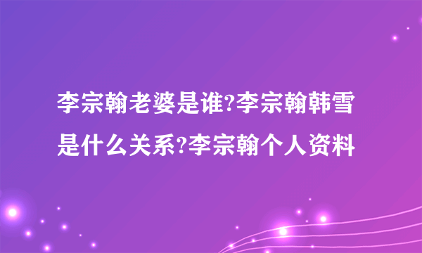 李宗翰老婆是谁?李宗翰韩雪是什么关系?李宗翰个人资料