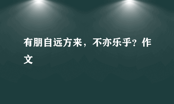 有朋自远方来，不亦乐乎？作文