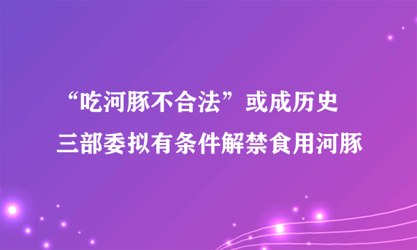 “吃河豚不合法”或成历史 三部委拟有条件解禁食用河豚