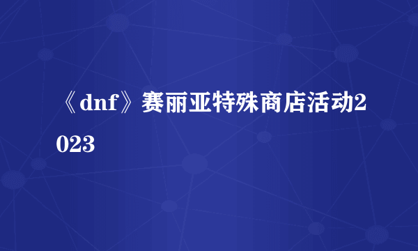 《dnf》赛丽亚特殊商店活动2023