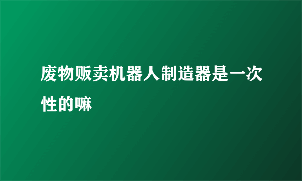 废物贩卖机器人制造器是一次性的嘛