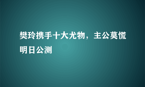 樊玲携手十大尤物，主公莫慌明日公测