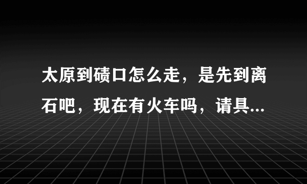 太原到碛口怎么走，是先到离石吧，现在有火车吗，请具体点，多谢了