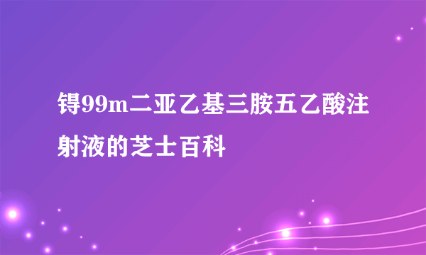 锝99m二亚乙基三胺五乙酸注射液的芝士百科