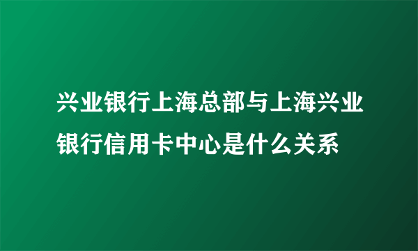 兴业银行上海总部与上海兴业银行信用卡中心是什么关系