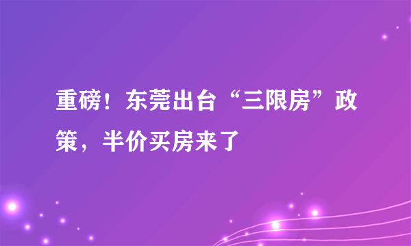 重磅！东莞出台“三限房”政策，半价买房来了