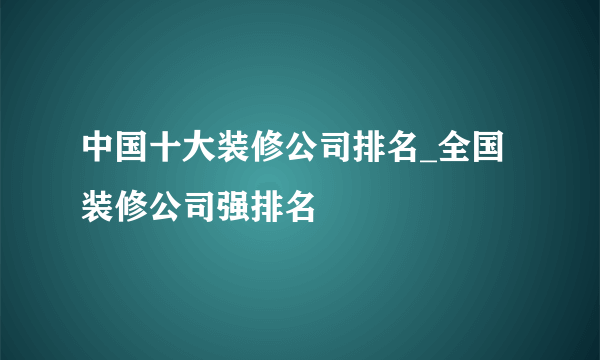 中国十大装修公司排名_全国装修公司强排名