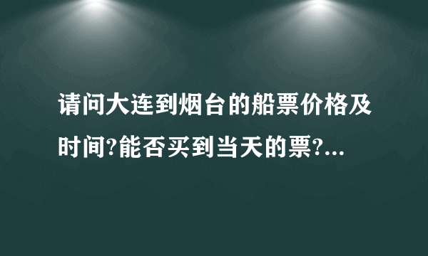 请问大连到烟台的船票价格及时间?能否买到当天的票?全面一点的