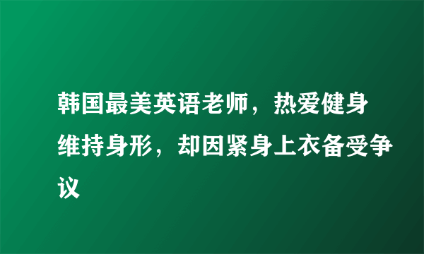 韩国最美英语老师，热爱健身维持身形，却因紧身上衣备受争议