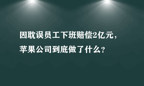 因耽误员工下班赔偿2亿元，苹果公司到底做了什么？