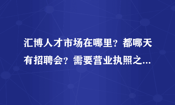 汇博人才市场在哪里？都哪天有招聘会？需要营业执照之类的吗？