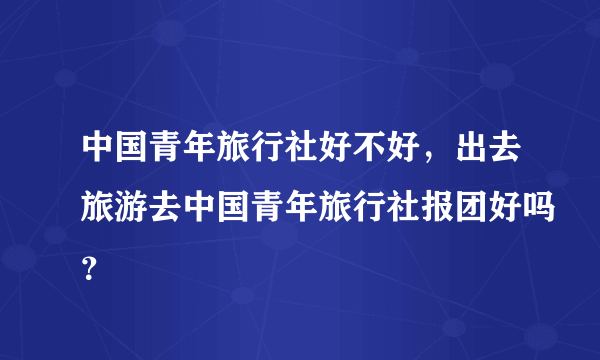 中国青年旅行社好不好，出去旅游去中国青年旅行社报团好吗？