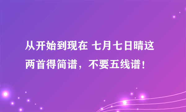 从开始到现在 七月七日晴这两首得简谱，不要五线谱！