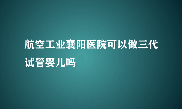 航空工业襄阳医院可以做三代试管婴儿吗