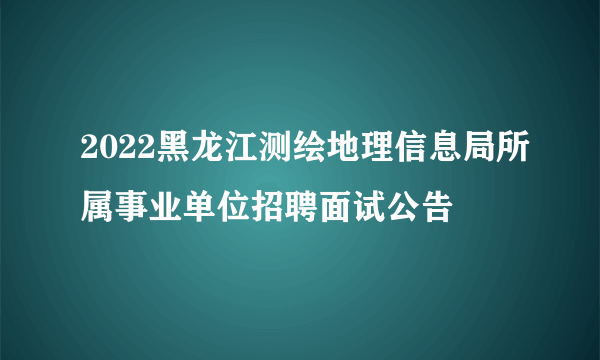 2022黑龙江测绘地理信息局所属事业单位招聘面试公告